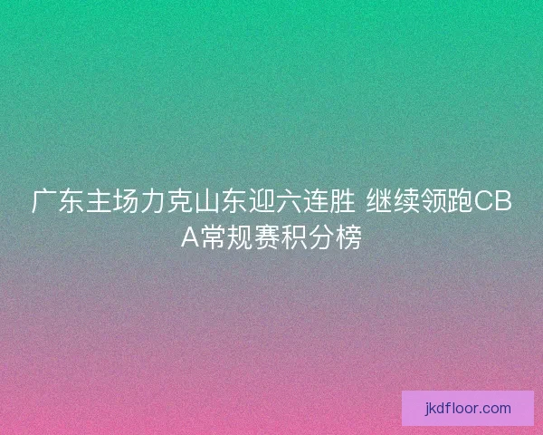 广东主场力克山东迎六连胜 继续领跑CBA常规赛积分榜