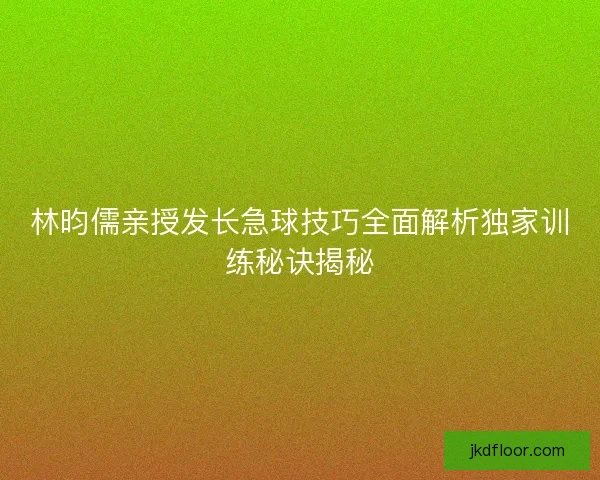 林昀儒亲授发长急球技巧全面解析独家训练秘诀揭秘