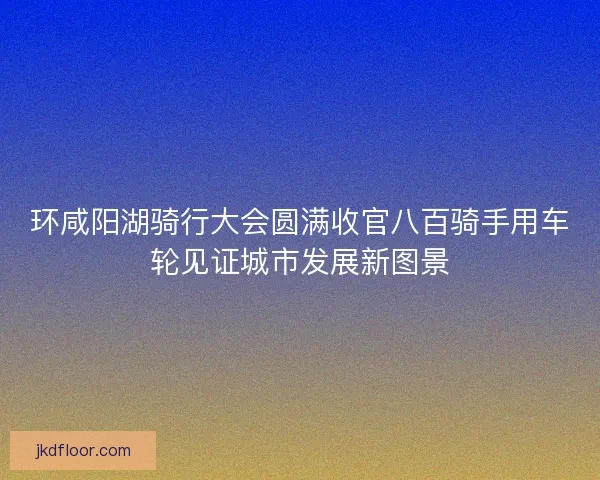 环咸阳湖骑行大会圆满收官八百骑手用车轮见证城市发展新图景
